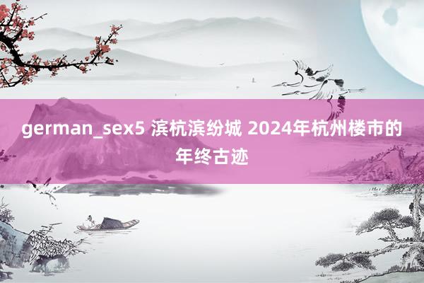 german_sex5 滨杭滨纷城 2024年杭州楼市的年终古迹