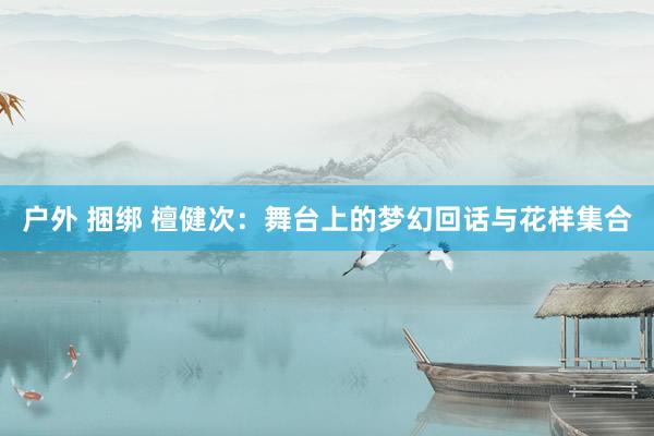 户外 捆绑 檀健次：舞台上的梦幻回话与花样集合