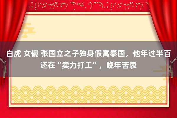 白虎 女優 张国立之子独身假寓泰国，他年过半百还在“卖力打工”，晚年苦衷