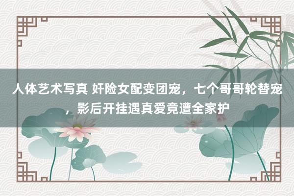 人体艺术写真 奸险女配变团宠，七个哥哥轮替宠，影后开挂遇真爱竟遭全家护