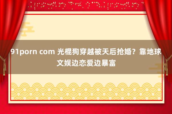 91porn com 光棍狗穿越被天后抢婚？靠地球文娱边恋爱边暴富