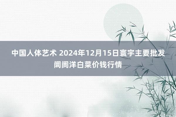 中国人体艺术 2024年12月15日寰宇主要批发阛阓洋白菜价钱行情