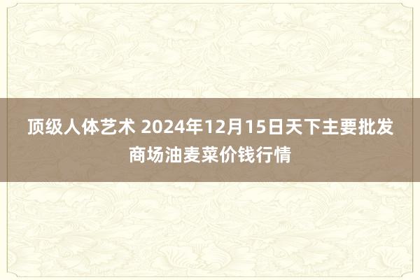 顶级人体艺术 2024年12月15日天下主要批发商场油麦菜价钱行情