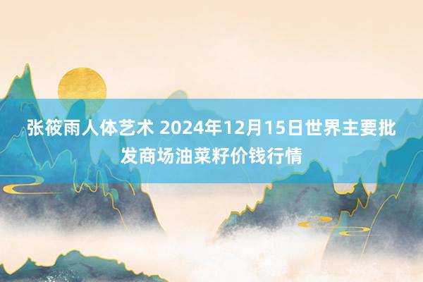 张筱雨人体艺术 2024年12月15日世界主要批发商场油菜籽价钱行情