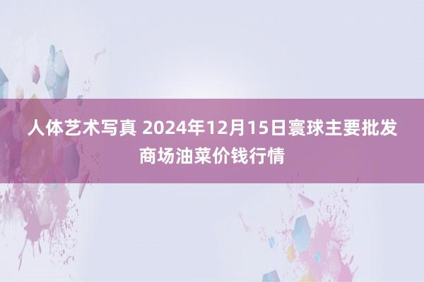 人体艺术写真 2024年12月15日寰球主要批发商场油菜价钱行情