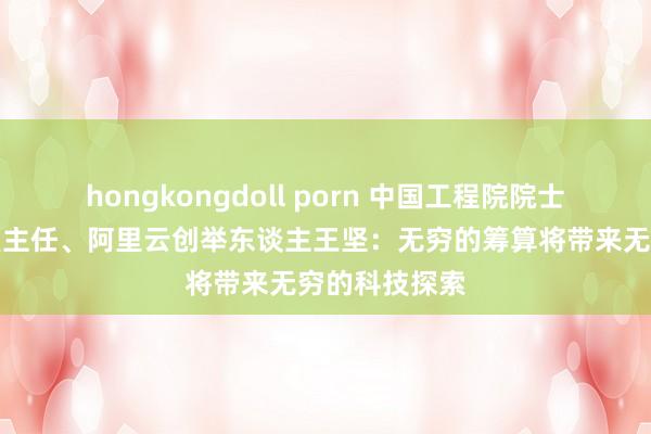 hongkongdoll porn 中国工程院院士、之江实验室主任、阿里云创举东谈主王坚：无穷的筹算将带来无穷的科技探索