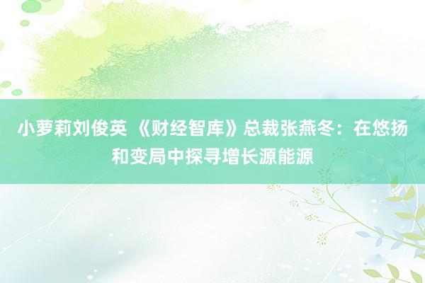 小萝莉刘俊英 《财经智库》总裁张燕冬：在悠扬和变局中探寻增长源能源