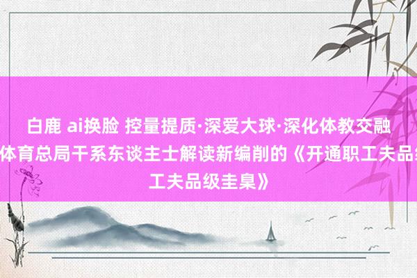 白鹿 ai换脸 控量提质·深爱大球·深化体教交融——国度体育总局干系东谈主士解读新编削的《开通职工夫品级圭臬》
