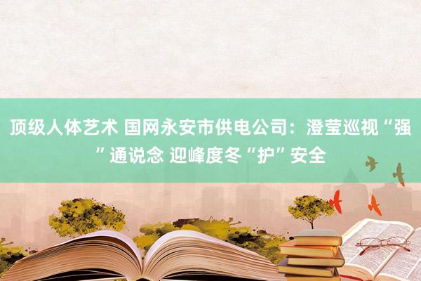 顶级人体艺术 国网永安市供电公司：澄莹巡视“强”通说念 迎峰度冬“护”安全