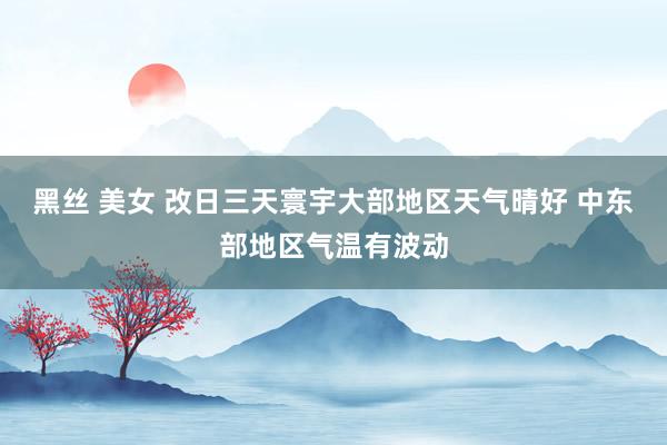 黑丝 美女 改日三天寰宇大部地区天气晴好 中东部地区气温有波动