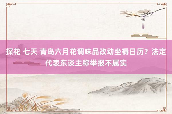 探花 七天 青岛六月花调味品改动坐褥日历？法定代表东谈主称举报不属实