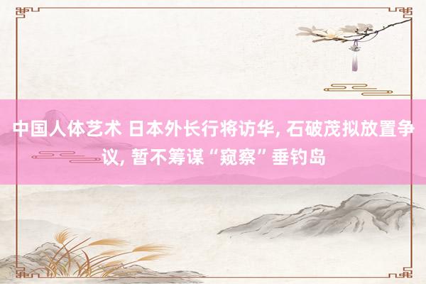 中国人体艺术 日本外长行将访华， 石破茂拟放置争议， 暂不筹谋“窥察”垂钓岛