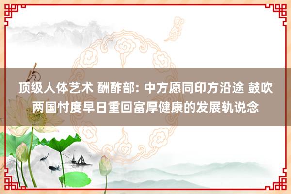 顶级人体艺术 酬酢部: 中方愿同印方沿途 鼓吹两国忖度早日重回富厚健康的发展轨说念