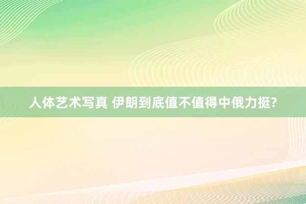 人体艺术写真 伊朗到底值不值得中俄力挺?