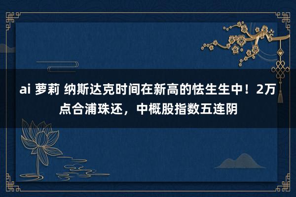 ai 萝莉 纳斯达克时间在新高的怯生生中！2万点合浦珠还，中概股指数五连阴