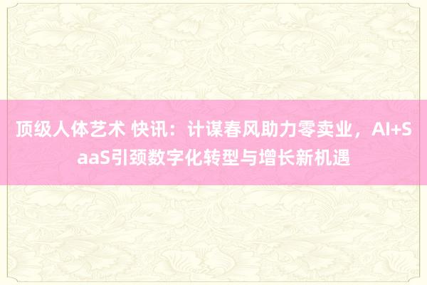 顶级人体艺术 快讯：计谋春风助力零卖业，AI+SaaS引颈数字化转型与增长新机遇