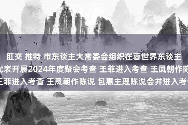 肛交 推特 市东谈主大常委会组织在蓉世界东谈主大代表、省东谈主大代表开展2024年度聚会考查 王菲进入考查 王凤朝作陈说 包惠主理陈说会并进入考查
