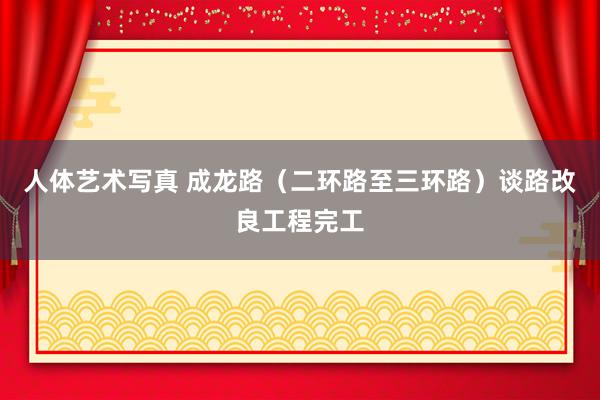 人体艺术写真 成龙路（二环路至三环路）谈路改良工程完工
