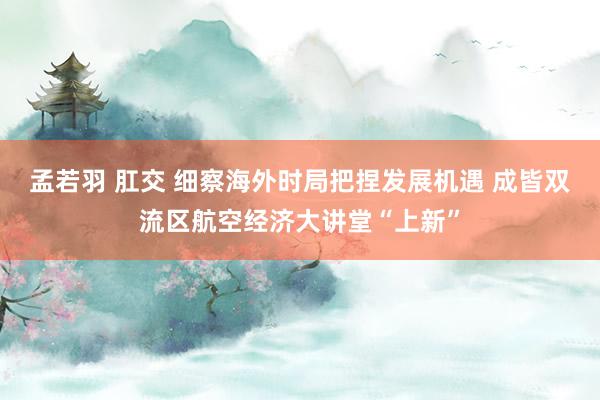 孟若羽 肛交 细察海外时局把捏发展机遇 成皆双流区航空经济大讲堂“上新”