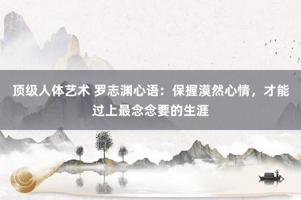 顶级人体艺术 罗志渊心语：保握漠然心情，才能过上最念念要的生涯