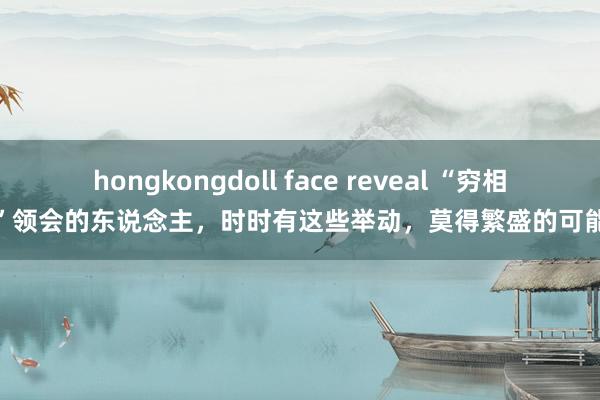 hongkongdoll face reveal “穷相”领会的东说念主，时时有这些举动，莫得繁盛的可能