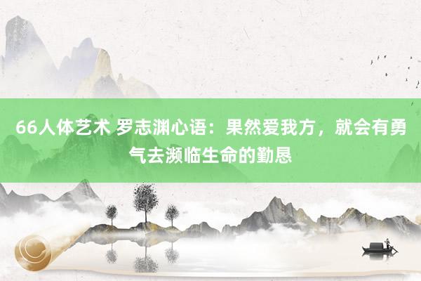 66人体艺术 罗志渊心语：果然爱我方，就会有勇气去濒临生命的勤恳