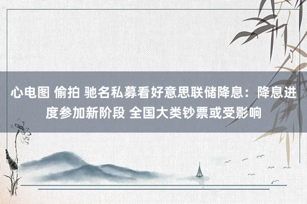 心电图 偷拍 驰名私募看好意思联储降息：降息进度参加新阶段 全国大类钞票或受影响
