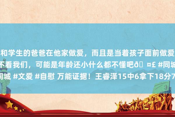 和学生的爸爸在他家做爱，而且是当着孩子面前做爱，太刺激了，孩子完全不看我们，可能是年龄还小什么都不懂吧🤣 #同城 #文爱 #自慰 万能证据！王睿泽15中6拿下18分7板5助2断 正负值+14