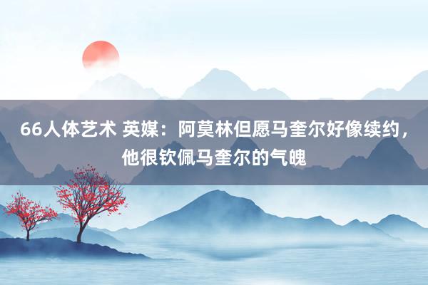 66人体艺术 英媒：阿莫林但愿马奎尔好像续约，他很钦佩马奎尔的气魄
