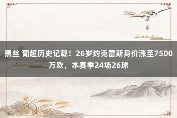 黑丝 葡超历史记载！26岁约克雷斯身价涨至7500万欧，本赛季24场26球
