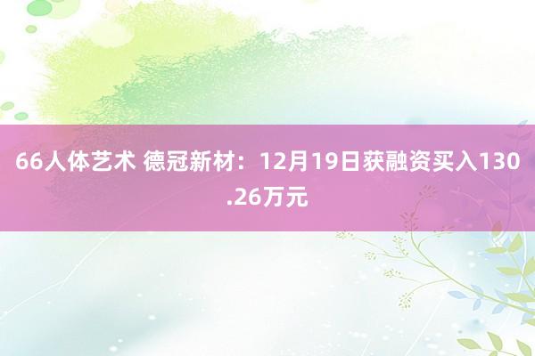 66人体艺术 德冠新材：12月19日获融资买入130.26万元