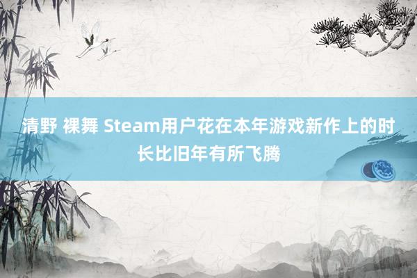 清野 裸舞 Steam用户花在本年游戏新作上的时长比旧年有所飞腾