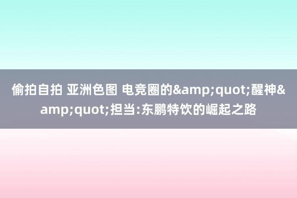 偷拍自拍 亚洲色图 电竞圈的&quot;醒神&quot;担当:东鹏特饮的崛起之路