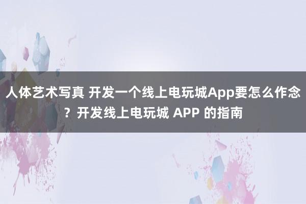 人体艺术写真 开发一个线上电玩城App要怎么作念？开发线上电玩城 APP 的指南