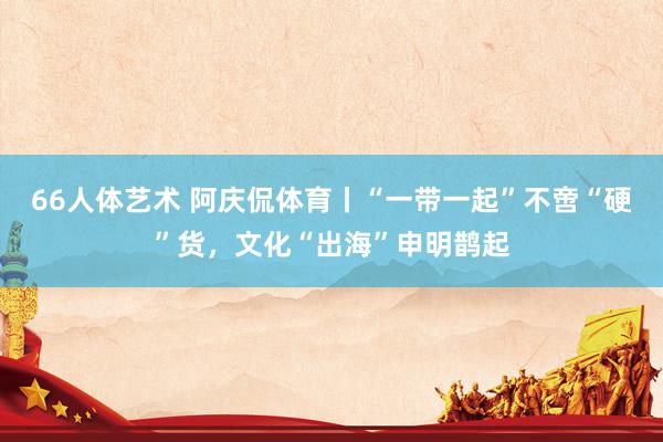 66人体艺术 阿庆侃体育丨“一带一起”不啻“硬”货，文化“出海”申明鹊起