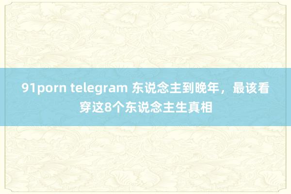 91porn telegram 东说念主到晚年，最该看穿这8个东说念主生真相