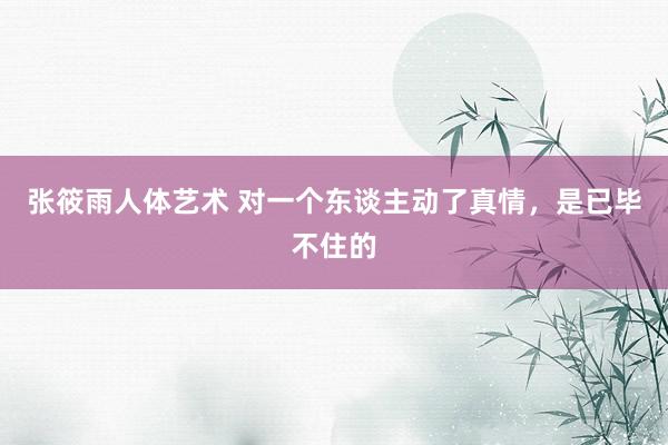 张筱雨人体艺术 对一个东谈主动了真情，是已毕不住的