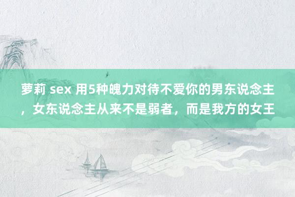 萝莉 sex 用5种魄力对待不爱你的男东说念主，女东说念主从来不是弱者，而是我方的女王
