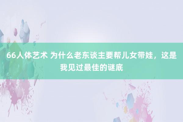 66人体艺术 为什么老东谈主要帮儿女带娃，这是我见过最佳的谜底