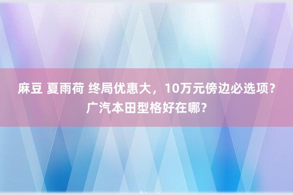 麻豆 夏雨荷 终局优惠大，10万元傍边必选项？广汽本田型格好在哪？