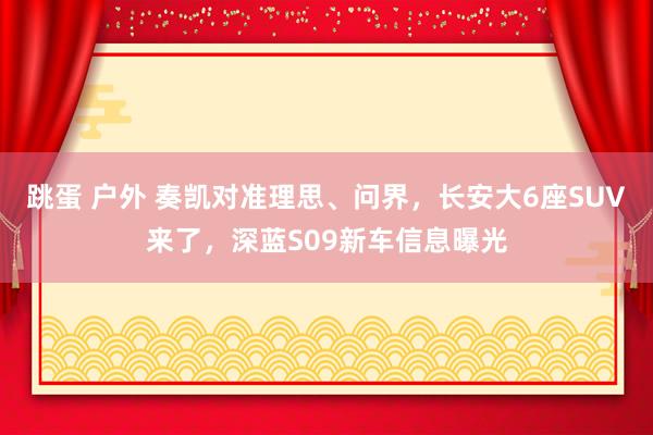 跳蛋 户外 奏凯对准理思、问界，长安大6座SUV来了，深蓝S09新车信息曝光