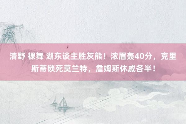 清野 裸舞 湖东谈主胜灰熊！浓眉轰40分，克里斯蒂锁死莫兰特，詹姆斯休戚各半！