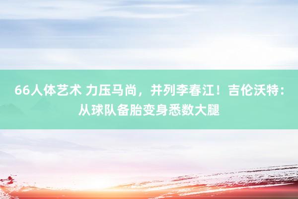 66人体艺术 力压马尚，并列李春江！吉伦沃特：从球队备胎变身悉数大腿