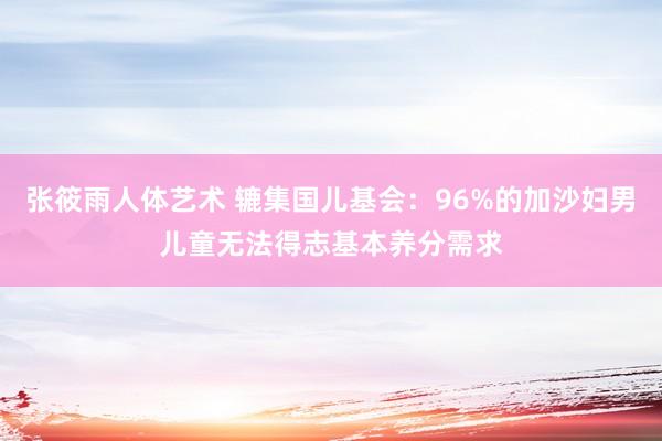 张筱雨人体艺术 辘集国儿基会：96%的加沙妇男儿童无法得志基本养分需求