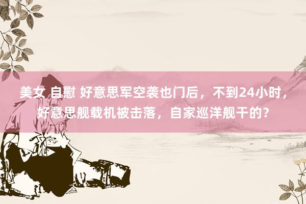 美女 自慰 好意思军空袭也门后，不到24小时，好意思舰载机被击落，自家巡洋舰干的？