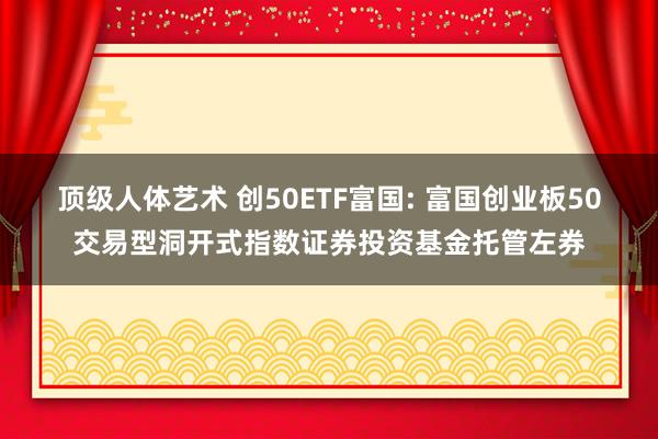顶级人体艺术 创50ETF富国: 富国创业板50交易型洞开式指数证券投资基金托管左券