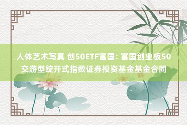 人体艺术写真 创50ETF富国: 富国创业板50交游型绽开式指数证券投资基金基金合同