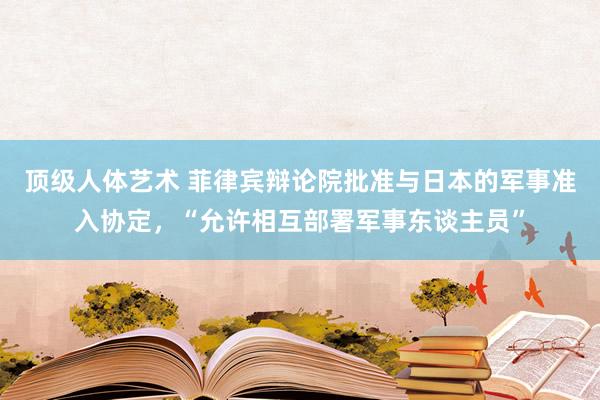 顶级人体艺术 菲律宾辩论院批准与日本的军事准入协定，“允许相互部署军事东谈主员”