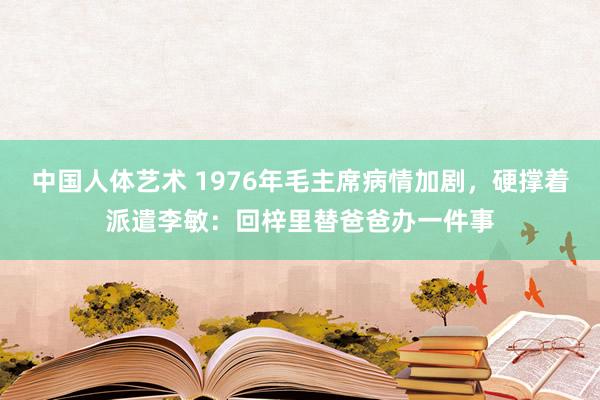 中国人体艺术 1976年毛主席病情加剧，硬撑着派遣李敏：回梓里替爸爸办一件事