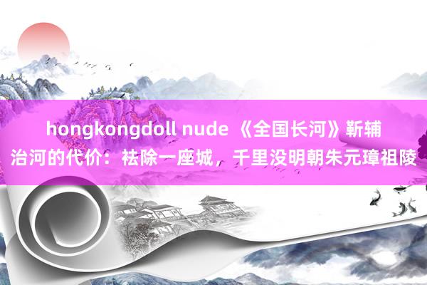 hongkongdoll nude 《全国长河》靳辅治河的代价：袪除一座城，千里没明朝朱元璋祖陵